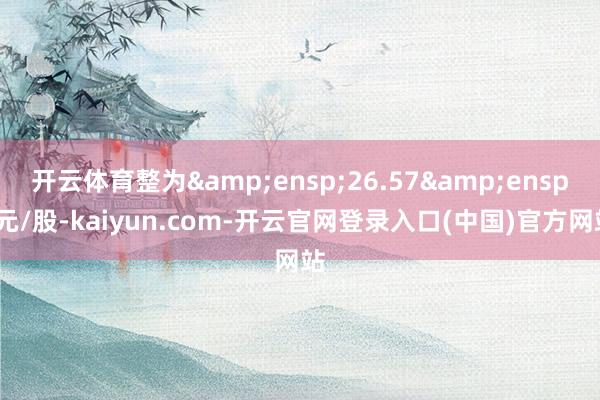 开云体育整为 26.57 元/股-kaiyun.com-开云官网登录入口(中国)官方网站