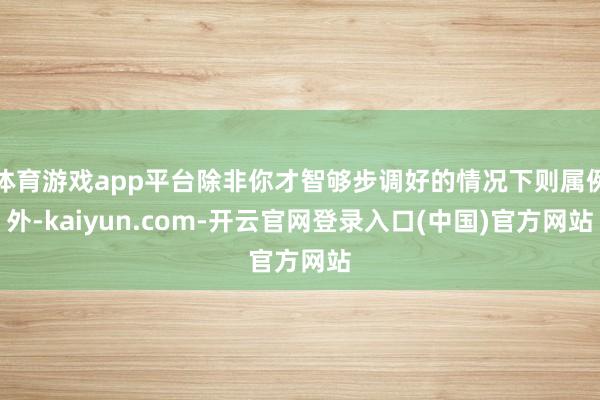 体育游戏app平台除非你才智够步调好的情况下则属例外-kaiyun.com-开云官网登录入口(中国)官方网站