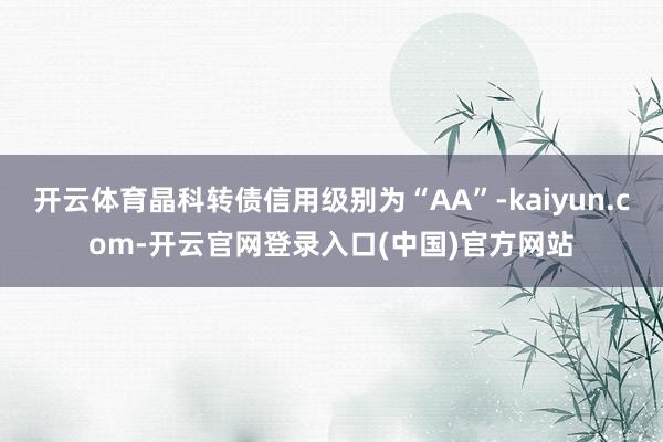 开云体育晶科转债信用级别为“AA”-kaiyun.com-开云官网登录入口(中国)官方网站