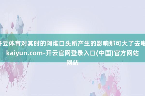 开云体育对其时的阿谁口头所产生的影响那可大了去啦-kaiyun.com-开云官网登录入口(中国)官方网站