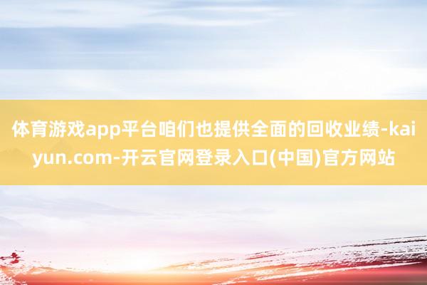 体育游戏app平台咱们也提供全面的回收业绩-kaiyun.com-开云官网登录入口(中国)官方网站