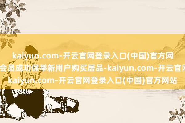 kaiyun.com-开云官网登录入口(中国)官方网站3. 返利与晋升：每当会员成功保举新用户购买居品-kaiyun.com-开云官网登录入口(中国)官方网站