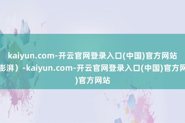 kaiyun.com-开云官网登录入口(中国)官方网站（澎湃）-kaiyun.com-开云官网登录入口(中国)官方网站