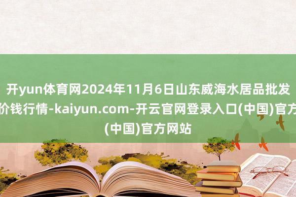 开yun体育网2024年11月6日山东威海水居品批发商场价钱行情-kaiyun.com-开云官网登录入口(中国)官方网站