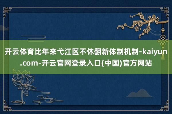 开云体育比年来弋江区不休翻新体制机制-kaiyun.com-开云官网登录入口(中国)官方网站