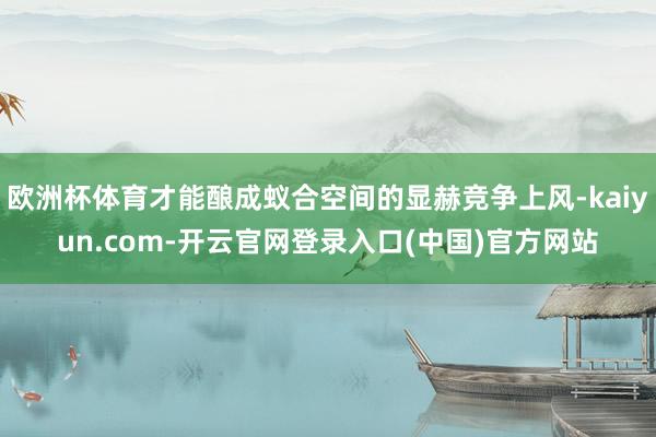 欧洲杯体育才能酿成蚁合空间的显赫竞争上风-kaiyun.com-开云官网登录入口(中国)官方网站