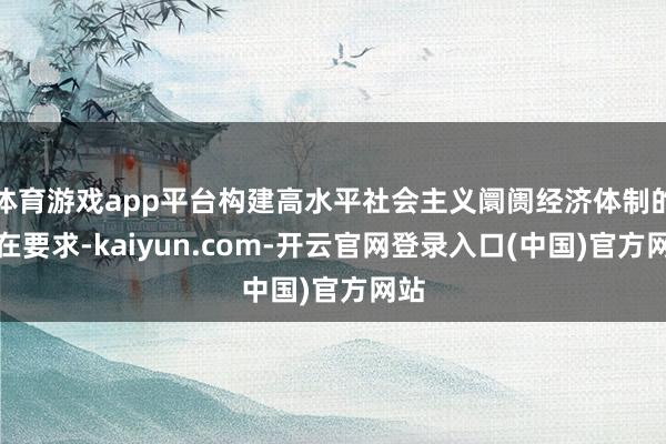 体育游戏app平台构建高水平社会主义阛阓经济体制的内在要求-kaiyun.com-开云官网登录入口(中国)官方网站
