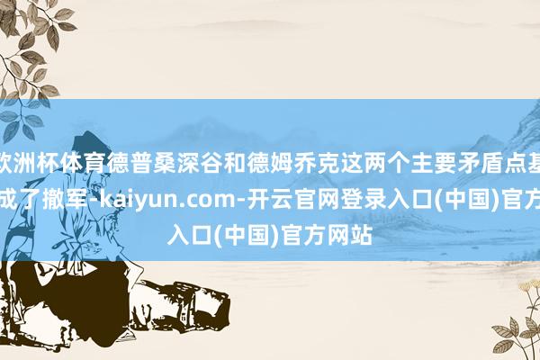 欧洲杯体育德普桑深谷和德姆乔克这两个主要矛盾点基本完成了撤军-kaiyun.com-开云官网登录入口(中国)官方网站
