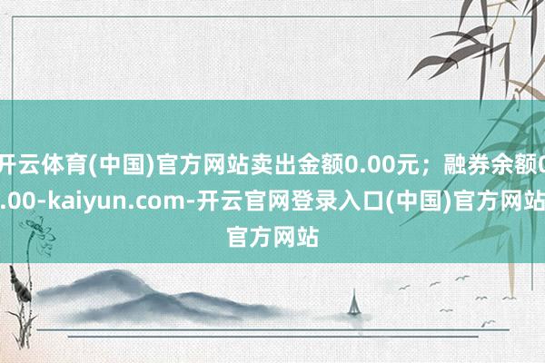 开云体育(中国)官方网站卖出金额0.00元；融券余额0.00-kaiyun.com-开云官网登录入口(中国)官方网站