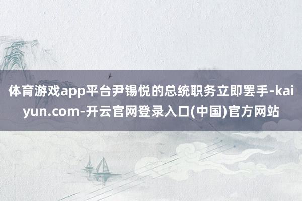 体育游戏app平台尹锡悦的总统职务立即罢手-kaiyun.com-开云官网登录入口(中国)官方网站