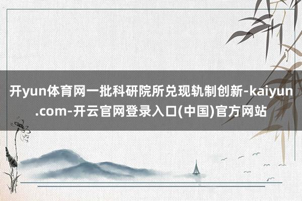 开yun体育网一批科研院所兑现轨制创新-kaiyun.com-开云官网登录入口(中国)官方网站