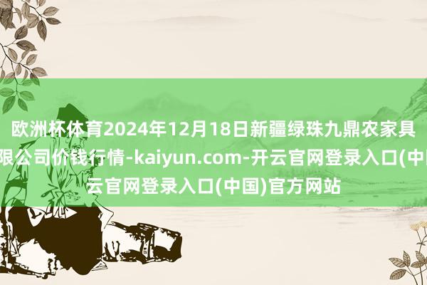 欧洲杯体育2024年12月18日新疆绿珠九鼎农家具筹谋责罚有限公司价钱行情-kaiyun.com-开云官网登录入口(中国)官方网站