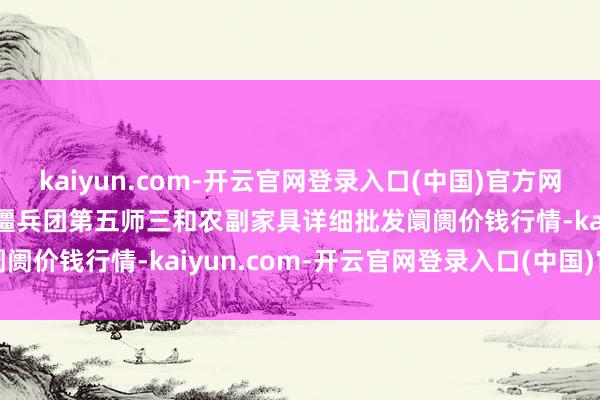 kaiyun.com-开云官网登录入口(中国)官方网站2024年12月18日新疆兵团第五师三和农副家具详细批发阛阓价钱行情-kaiyun.com-开云官网登录入口(中国)官方网站