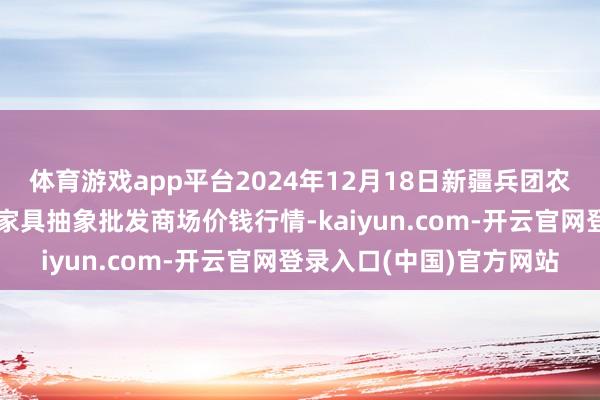 体育游戏app平台2024年12月18日新疆兵团农二师库尔勒市孔雀农副家具抽象批发商场价钱行情-kaiyun.com-开云官网登录入口(中国)官方网站
