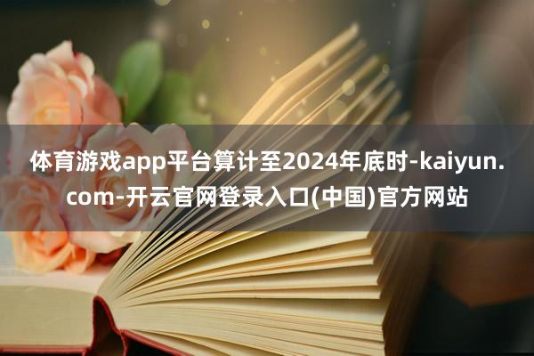 体育游戏app平台算计至2024年底时-kaiyun.com-开云官网登录入口(中国)官方网站