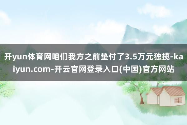 开yun体育网咱们我方之前垫付了3.5万元独揽-kaiyun.com-开云官网登录入口(中国)官方网站
