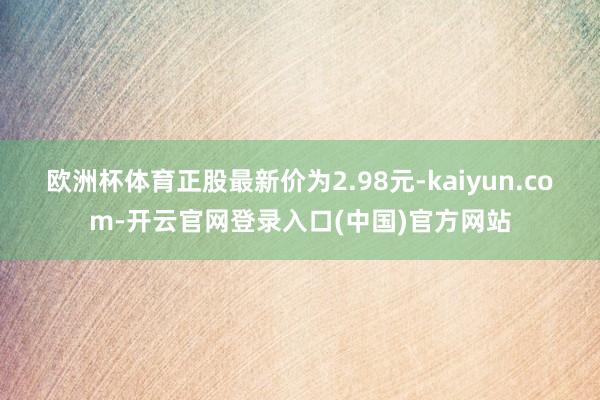欧洲杯体育正股最新价为2.98元-kaiyun.com-开云官网登录入口(中国)官方网站