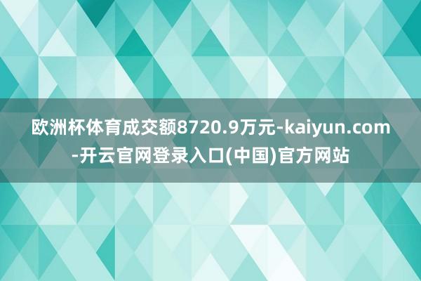 欧洲杯体育成交额8720.9万元-kaiyun.com-开云官网登录入口(中国)官方网站