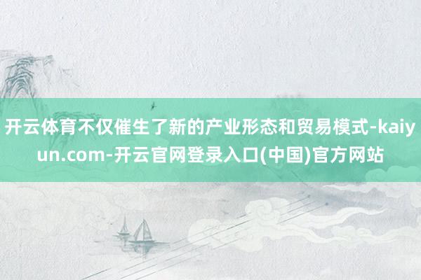 开云体育不仅催生了新的产业形态和贸易模式-kaiyun.com-开云官网登录入口(中国)官方网站