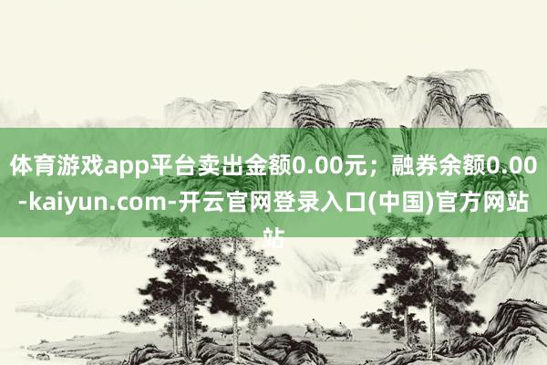 体育游戏app平台卖出金额0.00元；融券余额0.00-kaiyun.com-开云官网登录入口(中国)官方网站