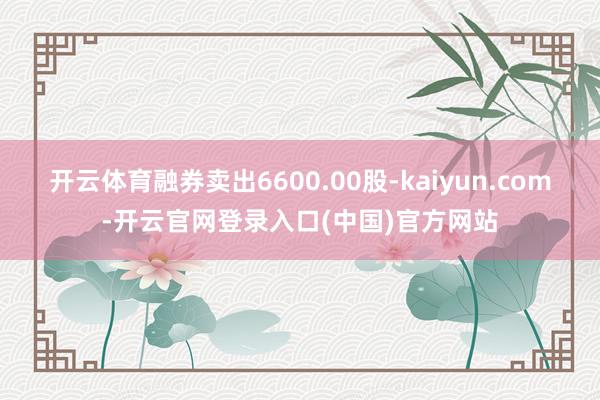 开云体育融券卖出6600.00股-kaiyun.com-开云官网登录入口(中国)官方网站