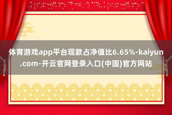 体育游戏app平台现款占净值比6.65%-kaiyun.com-开云官网登录入口(中国)官方网站