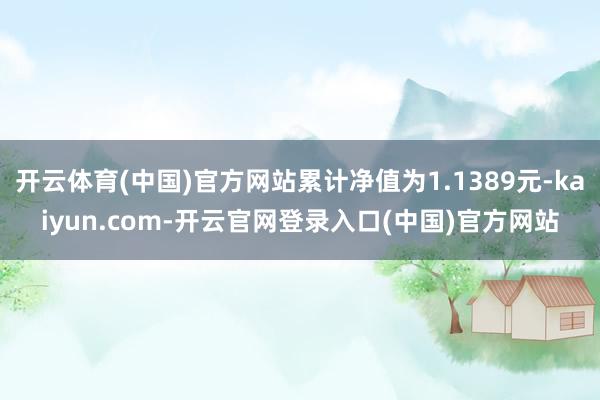 开云体育(中国)官方网站累计净值为1.1389元-kaiyun.com-开云官网登录入口(中国)官方网站