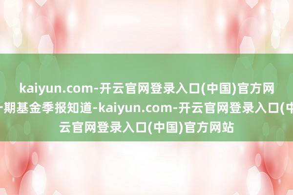 kaiyun.com-开云官网登录入口(中国)官方网站阐明最新一期基金季报知道-kaiyun.com-开云官网登录入口(中国)官方网站