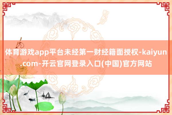 体育游戏app平台未经第一财经籍面授权-kaiyun.com-开云官网登录入口(中国)官方网站