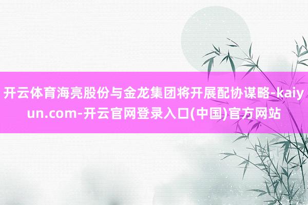 开云体育海亮股份与金龙集团将开展配协谋略-kaiyun.com-开云官网登录入口(中国)官方网站