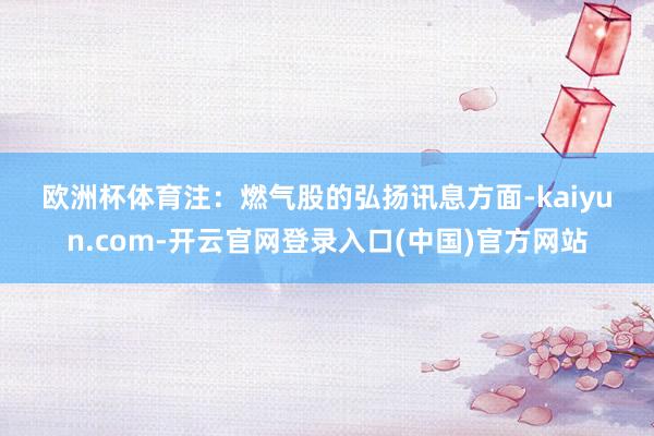 欧洲杯体育 注:燃气股的弘扬 讯息方面-kaiyun.com-开云官网登录入口(中国)官方网站