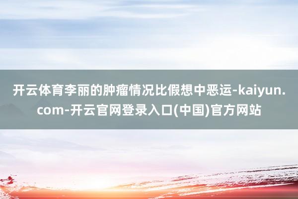 开云体育李丽的肿瘤情况比假想中恶运-kaiyun.com-开云官网登录入口(中国)官方网站