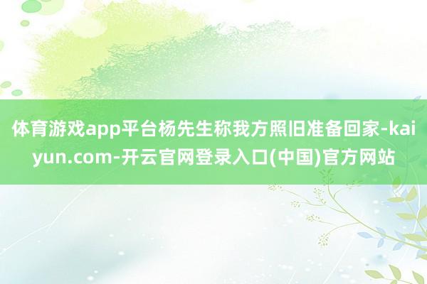 体育游戏app平台杨先生称我方照旧准备回家-kaiyun.com-开云官网登录入口(中国)官方网站