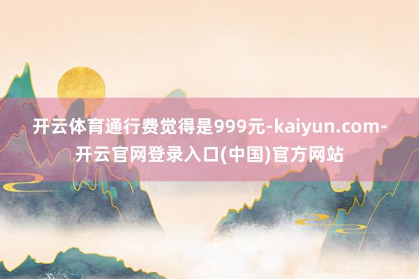 开云体育通行费觉得是999元-kaiyun.com-开云官网登录入口(中国)官方网站
