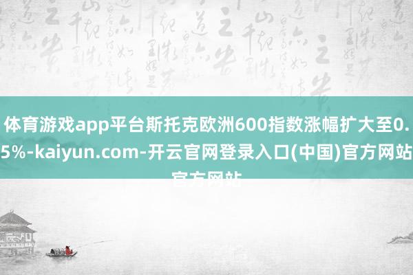 体育游戏app平台斯托克欧洲600指数涨幅扩大至0.5%-kaiyun.com-开云官网登录入口(中国)官方网站