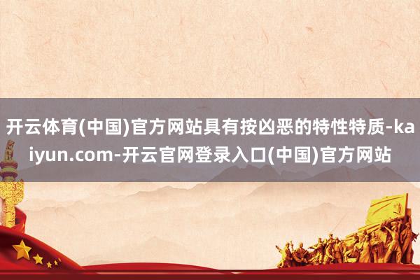 开云体育(中国)官方网站具有按凶恶的特性特质-kaiyun.com-开云官网登录入口(中国)官方网站