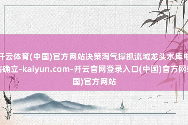 开云体育(中国)官方网站决策淘气撑抓流域龙头水库电站确立-kaiyun.com-开云官网登录入口(中国)官方网站