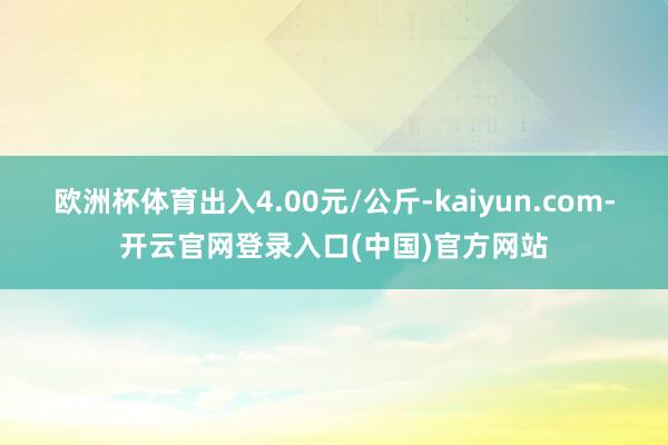 欧洲杯体育出入4.00元/公斤-kaiyun.com-开云官网登录入口(中国)官方网站