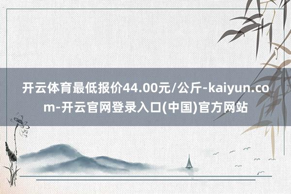 开云体育最低报价44.00元/公斤-kaiyun.com-开云官网登录入口(中国)官方网站