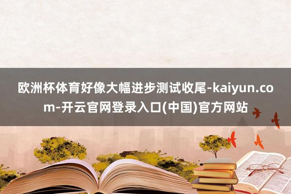 欧洲杯体育好像大幅进步测试收尾-kaiyun.com-开云官网登录入口(中国)官方网站