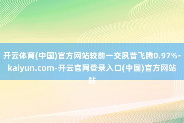 开云体育(中国)官方网站较前一交夙昔飞腾0.97%-kaiyun.com-开云官网登录入口(中国)官方网站
