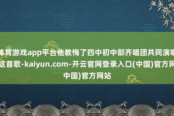 体育游戏app平台他教悔了四中初中部齐唱团共同演唱了这首歌-kaiyun.com-开云官网登录入口(中国)官方网站