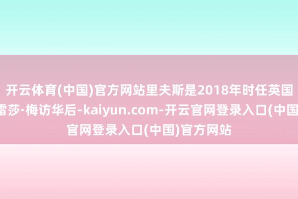 开云体育(中国)官方网站里夫斯是2018年时任英国首相的特雷莎·梅访华后-kaiyun.com-开云官网登录入口(中国)官方网站