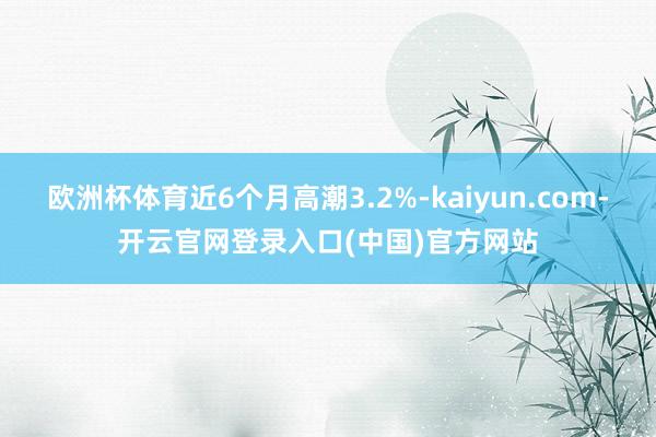 欧洲杯体育近6个月高潮3.2%-kaiyun.com-开云官网登录入口(中国)官方网站