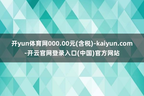 开yun体育网000.00元(含税)-kaiyun.com-开云官网登录入口(中国)官方网站