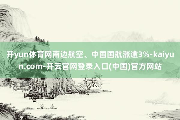 开yun体育网南边航空、中国国航涨逾3%-kaiyun.com-开云官网登录入口(中国)官方网站