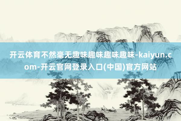 开云体育不然毫无趣味趣味趣味趣味-kaiyun.com-开云官网登录入口(中国)官方网站