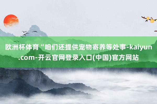 欧洲杯体育“咱们还提供宠物寄养等处事-kaiyun.com-开云官网登录入口(中国)官方网站