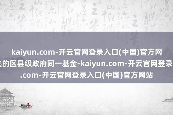 kaiyun.com-开云官网登录入口(中国)官方网站成为宇宙独一入选的区县级政府同一基金-kaiyun.com-开云官网登录入口(中国)官方网站