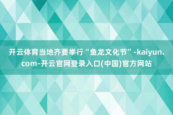 开云体育当地齐要举行“鱼龙文化节”-kaiyun.com-开云官网登录入口(中国)官方网站
